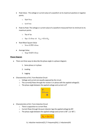 Peak Value - The voltage or current value of a waveform at its maximum positive or negative
          points.

             o   Vpor Vmax

             o   Ip or Imax

          Peak-to-Peak: The voltage or current value of a waveform measured from its minimum to its
          maximum points.

             o   Vpp or Ipp

             o   Vpp = 2 x Vmax or Vmax = 0.5 x Vpp

          Root Mean Square Value
             o Vrms= 0.707 x Vmax

          Average Value
             o Vavg= 0.637 x Vmax

Phasor Diagram

      There are three ways to describe the phase angle in a phasor diagram:

             1. Same phase or in phase

             2. Leading

             3. Lagging

      Characteristics of A.C. Pure Resistive Circuit
         o Voltage and current are equally opposed by the circuit.
         o The current(I) flows through the resistor is in-phase with the applied voltage(V).
         o The phase angle between the applied voltage and current is 0°

                                         V
                                         I = ----
                                               R


      Characteristics of A.C. Pure Inductive Circuit
         o There is opposition to current flow.
         o Current flows through the pure inductor lags the applied voltage by 90°.
         o The phase angle between the applied voltage and current is 90°. ( = 90° )

                                         XL = 2 f L

                    XL: inductive reactance( ), f: Frequency(Hz), L: Inductance(H)
 