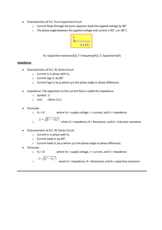Characteristics of A.C. Pure Capacitive Circuit
         o Current flows through the pure capacitor leads the applied voltage by 90°.
         o The phase angle between the applied voltage and current is 90°. ( = 90° )

                                           1
                                           Xc = ---------
                                                2 fC


                   Xc: Capacitive reactance( ), f: Frequency(Hz), C: Capacitance(F)

Impedence

      Characteristics of A.C. RL Series Circuit
         o Current is in phase with VR.
         o Current lags VL by 90o.
         o Current lags VS by where is the phase angle or phase difference.

      Impedence: The opposition to the current flow is called the impedance.
         o Symbol : Z
         o Unit     : Ohms ( )

      Formulae:
         o Vs = IZ            where Vs = supply voltage, I = current, and Z = impedence


            o                    where Z = impedence, R = Resistance, and XL= inductive reactance

      Characteristics of A.C. RC Series Circuit
         o Current is in phase with VR.
         o Current leads VC by 90o.
         o Current leads VS by where is the phase angle or phase difference.
      Formulae:
         o Vs = IZ             where Vs = supply voltage, I = current, and Z = impedence


            o                   where Z = impedence, R = Resistance, and Xc= capacitive reactance
 