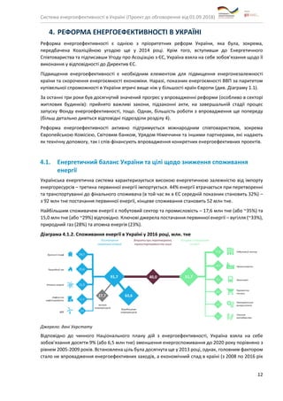 Система енергоефективності в Україні (Проект до обговорення від 01.09.2018)
12
4. РЕФОРМА ЕНЕРГОЕФЕКТИВНОСТІ В УКРАЇНІ
Реформа енергоефективності є однією з пріоритетних реформ України, яка була, зокрема,
передбачена Коаліційною угодою ще у 2014 році. Крім того, вступивши до Енергетичного
Співтовариства та підписавши Угоду про Асоціацію з ЄС, Україна взяла на себе зобов’язання щодо її
виконання у відповідності до Директив ЄС.
Підвищення енергоефективності є необхідним елементом для підвищення енергонезалежності
країни та скорочення енергоємності економіки. Наразі, показник енергоємності ВВП за паритетом
купівельної спроможності в України втричі вище ніж у більшості країн Європи (див. Діаграму 1.1).
За останні три роки був досягнутий значений прогрес у впровадженні реформи (особливо в секторі
житлових будинків): прийнято важливі закони, підзаконні акти, на завершальній стадії процес
запуску Фонду енергоефективності, тощо. Однак, більшість роботи з впровадження ще попереду
(більш детально дивіться відповідні підрозділи розділу 4).
Реформа енергоефективності активно підтримується міжнародним співтовариством, зокрема
Європейською Комісією, Світовим банком, Урядом Німеччини та іншими партнерами, які надають
як технічну допомогу, так і спів-фінансують впровадження конкретних енергоефективних проектів.
4.1. Енергетичний баланс України та цілі щодо зниження споживання
енергії
Українська енергетична система характеризується високою енергетичною залежністю від імпорту
енергоресурсів – третина первинної енергії імпортується. 44% енергії втрачається при перетворенні
та транспортуванні до фінального споживача (в той час як в ЄС середній показник становить 32%) –
з 92 млн тне постачання первинної енергії, кінцеве споживання становить 52 млн тне.
Найбільшим споживачем енергії є побутовий сектор та промисловість – 17,6 млн тне (або ~35%) та
15,0 млн тне (або ~29%) відповідно. Ключові джерела постачання первинної енергії – вугілля (~33%),
природний газ (28%) та атомна енергія (23%).
Діаграма 4.1.2. Споживання енергії в Україні у 2016 році, млн. тне
Джерело: дані Укрстату
Відповідно до чинного Національного плану дій з енергоефективності, Україна взяла на себе
зобов’язання досягти 9% (або 6,5 млн тне) зменшення енергоспоживання до 2020 року порівняно з
рівнем 2005-2009 років. Встановлена ціль була досягнута ще у 2013 році, однак, головним фактором
стало не впровадження енергоефективних заходів, а економічний спад в країні (з 2008 по 2016 рік
 