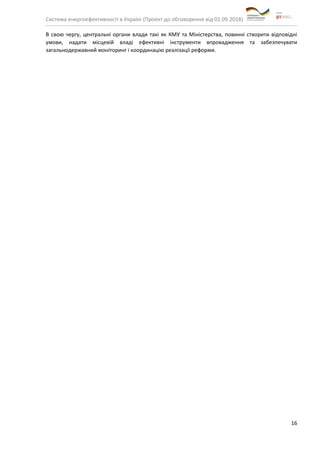 Система енергоефективності в Україні (Проект до обговорення від 01.09.2018)
16
В свою чергу, центральні органи влади такі як КМУ та Міністерства, повинні створити відповідні
умови, надати місцевій владі ефективні інструменти впровадження та забезпечувати
загальнодержавний моніторинг і координацію реалізації реформи.
 
