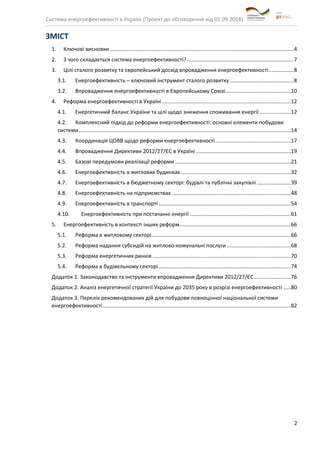 Система енергоефективності в Україні (Проект до обговорення від 01.09.2018)
2
ЗМІСТ
1. Ключові висновки............................................................................................................................4
2. З чого складається система енергоефективності?........................................................................7
3. Цілі сталого розвитку та європейський досвід впровадження енергоефективності.................8
3.1. Енергоефективність – ключовий інструмент сталого розвитку ...........................................8
3.2. Впровадження енергоефективності в Європейському Союзі............................................10
4. Реформа енергоефективності в Україні.......................................................................................12
4.1. Енергетичний баланс України та цілі щодо зниження споживання енергії .....................12
4.2. Комплексний підхід до реформи енергоефективності: основні елементи побудови
системи...............................................................................................................................................14
4.3. Координація ЦОВВ щодо реформи енергоефективності...................................................17
4.4. Впровадження Директиви 2012/27/ЄС в Україні................................................................19
4.5. Базові передумови реалізації реформи ..............................................................................21
4.6. Енергоефективність в житлових будинках ..........................................................................32
4.7. Енергоефективність в бюджетному секторі: будівлі та публічні закупівлі.......................39
4.8. Енергоефективність на підприємствах ................................................................................48
4.9. Енергоефективність в транспорті .........................................................................................54
4.10. Енергоефективність при постачанні енергії ....................................................................61
5. Енергоефективність в контексті інших реформ...........................................................................66
5.1. Реформа в житловому секторі..............................................................................................66
5.2. Реформа надання субсидій на житлово-комунальні послуги ...........................................68
5.3. Реформа енергетичних ринків .............................................................................................70
5.4. Реформа в будівельному секторі.........................................................................................74
Додаток 1. Законодавство та інструменти впровадження Директиви 2012/27/ЄС.........................76
Додаток 2. Аналіз енергетичної стратегії України до 2035 року в розрізі енергоефективності .....80
Додаток 3. Перелік рекомендованих дій для побудови повноцінної національної системи
енергоефективності...............................................................................................................................82
 
