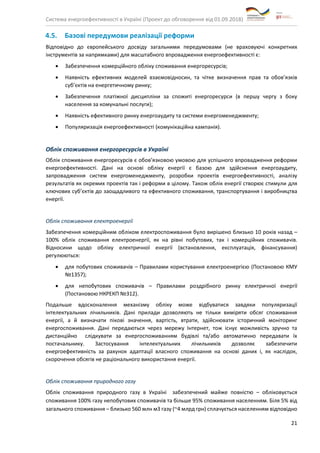 Система енергоефективності в Україні (Проект до обговорення від 01.09.2018)
21
4.5. Базові передумови реалізації реформи
Відповідно до європейського досвіду загальними передумовами (не враховуючі конкретних
інструментів за напрямками) для масштабного впровадження енергоефективності є:
• Забезпечення комерційного обліку споживання енергоресурсів;
• Наявність ефективних моделей взаємовідносин, та чітке визначення прав та обов’язків
суб’єктів на енергетичному ринку;
• Забезпечення платіжної дисципліни за спожиті енергоресурси (в першу чергу з боку
населення за комунальні послуги);
• Наявність ефективного ринку енергоаудиту та системи енергоменеджменту;
• Популяризація енергоефективності (комунікаційна кампанія).
Облік споживання енергоресурсів в Україні
Облік споживання енергоресурсів є обов’язковою умовою для успішного впровадження реформи
енергоефективності. Дані на основі обліку енергії є базою для здійснення енергоаудиту,
запровадження систем енергоменеджменту, розробки проектів енергоефективності, аналізу
результатів як окремих проектів так і реформи в цілому. Також облік енергії створює стимули для
ключових суб’єктів до заощадливого та ефективного споживання, транспортування і виробництва
енергії.
Облік споживання електроенергії
Забезпечення комерційним обліком електроспоживання було вирішено близько 10 років назад –
100% облік споживання електроенергії, як на рівні побутових, так і комерційних споживачів.
Відносини щодо обліку електричної енергії (встановлення, експлуатація, фінансування)
регулюються:
• для побутових споживачів – Правилами користування електроенергією (Постановою КМУ
№1357);
• для непобутових споживачів – Правилами роздрібного ринку електричної енергії
(Постановою НКРЕКП №312).
Подальше вдосконалення механізму обліку може відбуватися завдяки популяризації
інтелектуальних лічильників. Дані прилади дозволяють не тільки виміряти обсяг споживання
енергії, а й визначати пікові значення, вартість, втрати, здійснювати історичний моніторинг
енергоспоживання. Дані передаються через мережу Інтернет, тож існує можливість зручно та
дистанційно слідкувати за енергоспоживанням будівлі та/або автоматично передавати їх
постачальнику. Застосування інтелектуальних лічильників дозволяє забезпечити
енергоефективність за рахунок адаптації власного споживання на основі даних і, як наслідок,
скорочення обсягів не раціонального використання енергії.
Облік споживання природного газу
Облік споживання природного газу в Україні забезпечений майже повністю – обліковується
споживання 100% газу непобутових споживачів та більше 95% споживання населенням. Біля 5% від
загального споживання – близько 560 млн м3 газу (~4 млрд грн) сплачується населенням відповідно
 