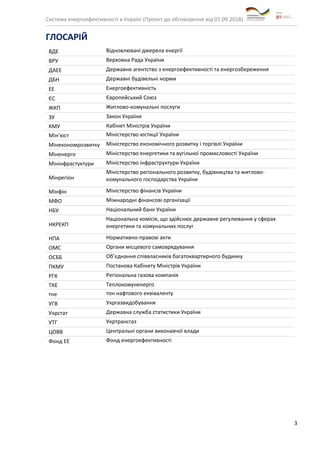 Система енергоефективності в Україні (Проект до обговорення від 01.09.2018)
3
ГЛОСАРІЙ
ВДЕ Відновлювані джерела енергії
ВРУ Верховна Рада України
ДАЕЕ Державне агентство з енергоефективності та енергозбереження
ДБН Державні будівельні норми
ЕЕ Енергоефективність
ЄС Європейський Союз
ЖКП Житлово-комунальні послуги
ЗУ Закон України
КМУ Кабінет Міністрів України
Мін’юст Міністерство юстиції України
Мінекономрозвитку Міністерство економічного розвитку і торгівлі України
Міненерго Міністерство енергетики та вугільної промисловості України
Мінінфрастуктури Міністерство інфраструктури України
Мінрегіон
Міністерство регіонального розвитку, будівництва та житлово-
комунального господарства України
Мінфін Міністерство фінансів України
МФО Міжнародні фінансові організації
НБУ Національний банк України
НКРЕКП
Національна комісія, що здійснює державне регулювання у сферах
енергетики та комунальних послуг
НПА Нормативно-правові акти
ОМС Органи місцевого самоврядування
ОСББ Об’єднання співвласників багатоквартирного будинку
ПКМУ Постанова Кабінету Міністрів України
РГК Регіональна газова компанія
ТКЕ Теплокомуненерго
тне тон нафтового еквіваленту
УГВ Укргазвидобування
Укрстат Державна служба статистики України
УТГ Укртрансгаз
ЦОВВ Центральні органи виконавчої влади
Фонд ЕЕ Фонд енергоефективності
 
