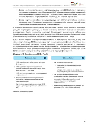Система енергоефективності в Україні (Проект до обговорення від 01.09.2018)
44
• Договір ефективного споживання енергії, відповідно до якого ЕСКО забезпечує підвищення
ефективності споживання енергії, (наприклад, ЕСКО здійснює ряд енергоефективних заходів
(енергоменеджмент, елементи контролю, LED лампи, заміна інженерних мереж, тощо), що
зменшує споживання енергії, та отримує винагороду, яке залежить від економії;
• Договір енергетичного забезпечення, відповідно до якого ЕСКО забезпечує більш ефективне
постачання енергії (наприклад, встановлення теплових насосів, сонячних панелей, тощо)
забезпечуючи таким чином зниження тарифу для клієнта.
З розвитком вітчизняного законодавства муніципалітети в Україні також отримали можливість
укладати енергосервісні договори, за якими виконавець забезпечує зменшення споживання
енергоресурсів. Проте можливість реалізації бізнес-моделі енергетичного забезпечення
(встановлення джерел енергії) через ЕСКО-механізм поки обмежена, оскільки Бюджетний кодекс
дозволяє лише короткострокові контракти на постачання енергії (не більше 1 року).
ЕСКО в Україні потребує законодавчого вдосконалення та популяризації механізму, в тому числі
навчання органів влади. ЕСКО мають в першу чергу позиціонуватись як ефективний засіб залучення
технічної компетенції, аутсорсинг ризиків виконання (гарантія результату) та подальшого
обслуговування енергоефективних заходів. Фінансування ЕСКО, власне або кредитне фінансування,
або їх комбінація мають розглядатися враховуючи особливості конкретного проекту. При цьому
ЕСКО має надати клієнту консультації щодо оптимальної структури фінансування.
Діаграма 4.7.9. Функціонування ЕСКО в Україні
Джерело: експертний аналіз
 