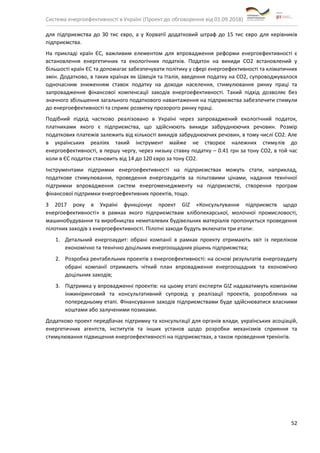Система енергоефективності в Україні (Проект до обговорення від 01.09.2018)
52
для підприємства до 30 тис євро, а у Хорватії додатковий штраф до 15 тис євро для керівників
підприємства.
На прикладі країн ЄС, важливим елементом для впровадження реформи енергоефективності є
встановлення енергетичних та екологічних податків. Податок на викиди СО2 встановлений у
більшості країн ЄС та допомагає забезпечувати політику у сфері енергоефективності та кліматичних
змін. Додатково, в таких країнах як Швеція та Італія, введення податку на СО2, супроводжувалося
одночасним зниженням ставок податку на доходи населення, стимулювання ринку праці та
запровадження фінансової компенсації заходів енергоефективності. Такий підхід дозволяє без
значного збільшення загального податкового навантаження на підприємства забезпечити стимули
до енергоефективності та сприяє розвитку прозорого ринку праці.
Подібний підхід частково реалізовано в Україні через запроваджений екологічний податок,
платниками якого є підприємства, що здійснюють викиди забруднюючих речовин. Розмір
податкових платежів залежить від кількості викидів забруднюючих речовин, в тому числі СО2. Але
в українських реаліях такий інструмент майже не створює належних стимулів до
енергоефективності, в першу чергу, через низьку ставку податку – 0.41 грн за тону СО2, в той час
коли в ЄС податок становить від 14 до 120 євро за тону СО2.
Інструментами підтримки енергоефективності на підприємствах можуть стати, наприклад,
податкове стимулювання, проведення енергоаудитів за пільговими цінами, надання технічної
підтримки впровадження систем енергоменеджменту на підприємстві, створення програм
фінансової підтримки енергоефективних проектів, тощо.
З 2017 року в Україні функціонує проект GIZ «Консультування підприємств щодо
енергоефективності» в рамках якого підприємствам хлібопекарської, молочної промисловості,
машинобудування та виробництва неметалевих будівельних матеріалів пропонується проведення
пілотних заходів з енергоефективності. Пілотні заходи будуть включати три етапи:
1. Детальний енергоаудит: обрані компанії в рамках проекту отримають звіт із переліком
економічно та технічно доцільних енергоощадних рішень підприємства;
2. Розробка рентабельних проектів з енергоефективності: на основі результатів енергоаудиту
обрані компанії отримають чіткий план впровадження енергоощадних та економічно
доцільних заходів;
3. Підтримка у впровадженні проектів: на цьому етапі експерти GIZ надаватимуть компаніям
інжиніринговий та консультативний супровід у реалізації проектів, розроблених на
попередньому етапі. Фінансування заходів підприємствами буде здійснюватися власними
коштами або залученими позиками.
Додатково проект передбачає підтримку та консультації для органів влади, українських асоціацій,
енергетичних агентств, інститутів та інших установ щодо розробки механізмів сприяння та
стимулювання підвищення енергоефективності на підприємствах, а також проведення тренінгів.
 