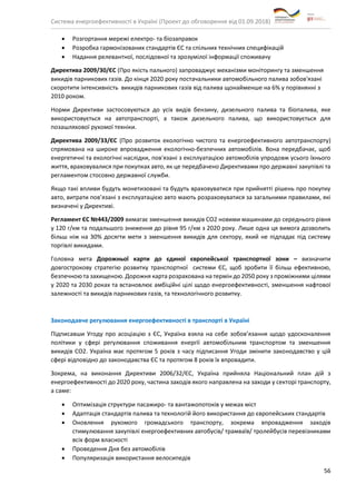 Система енергоефективності в Україні (Проект до обговорення від 01.09.2018)
56
• Розгортання мережі електро- та біозаправок
• Розробка гармонізованих стандартів ЄС та спільних технічних специфікацій
• Надання релевантної, послідовної та зрозумілої інформації споживачу
Директива 2009/30/ЄС (Про якість пального) запроваджує механізми моніторингу та зменшення
викидів парникових газів. До кінця 2020 року постачальники автомобільного палива зобов'язані
скоротити інтенсивність викидів парникових газів від палива щонайменше на 6% у порівнянні з
2010 роком.
Норми Директиви застосовуються до усіх видів бензину, дизельного палива та біопалива, яке
використовується на автотранспорті, а також дизельного палива, що використовується для
позашляхової рухомої техніки.
Директива 2009/33/ЄС (Про розвиток екологічно чистого та енергоефективного автотранспорту)
спрямована на широке впровадження екологічно-безпечних автомобілів. Вона передбачає, щоб
енергетичні та екологічні наслідки, пов'язані з експлуатацією автомобілів упродовж усього їхнього
життя, враховувалися при покупках авто, як це передбачено Директивами про державні закупівлі та
регламентом стосовно державної служби.
Якщо такі впливи будуть монетизовані та будуть враховуватися при прийнятті рішень про покупку
авто, витрати пов’язані з експлуатацією авто мають розраховуватися за загальними правилами, які
визначені у Директиві.
Регламент ЄС №443/2009 вимагає зменшення викидів СО2 новими машинами до середнього рівня
у 120 г/км та подальшого зниження до рівня 95 г/км з 2020 року. Лише одна ця вимога дозволить
більш ніж на 30% досягти мети з зменшення викидів для сектору, який не підпадає під систему
торгівлі викидами.
Головна мета Дорожньої карти до єдиної європейської транспортної зони – визначити
довгострокову стратегію розвитку транспортної системи ЄС, щоб зробити її більш ефективною,
безпечною та захищеною. Дорожня карта розрахована на термін до 2050 року з проміжними цілями
у 2020 та 2030 роках та встановлює амбіційні цілі щодо енергоефективності, зменшення нафтової
залежності та викидів парникових газів, та технологічного розвитку.
Законодавче регулювання енергоефективності в транспорті в Україні
Підписавши Угоду про асоціацію з ЄС, Україна взяла на себе зобов’язання щодо удосконалення
політики у сфері регулювання споживання енергії автомобільним транспортом та зменшення
викидів СО2. Україна має протягом 5 років з часу підписання Угоди змінити законодавство у цій
сфері відповідно до законодавства ЄС та протягом 8 років їх впровадити.
Зокрема, на виконання Директиви 2006/32/ЄС, Україна прийняла Національний план дій з
енергоефективності до 2020 року, частина заходів якого направлена на заходи у секторі транспорту,
а саме:
• Оптимізація структури пасажиро- та вантажопотоків у межах міст
• Адаптація стандартів палива та технологій його використання до європейських стандартів
• Оновлення рухомого громадського транспорту, зокрема впровадження заходів
стимулювання закупівлі енергоефективних автобусів/ трамваїв/ тролейбусів перевізниками
всіх форм власності
• Проведення Дня без автомобілів
• Популяризація використання велосипедів
 
