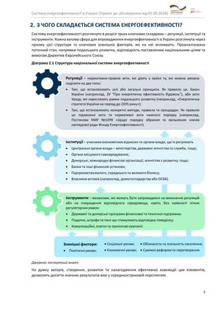 Система енергоефективності в Україні (Проект до обговорення від 01.09.2018)
7
2. З ЧОГО СКЛАДАЄТЬСЯ СИСТЕМА ЕНЕРГОЕФЕКТИВНОСТІ?
Систему енергоефективності розглянуто в розрізі трьох ключових складових – регуляції, інституції та
інструменти. Кожна вагома сфера для впровадження енергоефективності в Україні розглянута через
призму цієї структури та ключових зовнішніх факторів, які на неї впливають. Проаналізовано
поточний стан, напрямки подальшого розвитку, відповідність поставленим національним цілям та
вимогам Директив Європейського Союзу.
Діаграма 2.1 Структура національної системи енергоефективності
Джерело: експертний аналіз
На думку авторів, створення, розвиток та налагодження ефективної взаємодії цих елементів,
дозволить досягти значних результатів вже у середньостроковій перспективі.
 