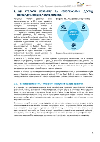 Система енергоефективності в Україні (Проект до обговорення від 01.09.2018)
8
3. ЦІЛІ СТАЛОГО РОЗВИТКУ ТА ЄВРОПЕЙСЬКИЙ ДОСВІД
ВПРОВАДЖЕННЯ ЕНЕРГОЕФЕКТИВНОСТІ
Концепція «сталого розвитку» була
започаткована ще у 80-х роках минулого
століття. У 1987 році в доповіді «Наше спільне
майбутнє» Міжнародна комісія з
навколишнього середовища і розвитку під
головуванням екс-прем'єра Норвегії Брундланд
Г. Х. приділила основну увагу необхідності
«сталого розвитку», як розвитку, який
забезпечує потреби нинішнього покоління без
завдання шкоди можливості майбутнього
покоління задовольнити свої власні потреби.
Це формулювання зараз широко
використовується як базове. Також було
визначено, що «сталий розвиток» має
ґрунтуватися на трьох ключових складових:
економічний розвиток, захист довкілля та
забезпечення потреб суспільства.
Діаграма 3.1.1. Складові сталого розвитку
Джерело: Концепція сталого розвитку
У вересні 2000 року на Саміті ООН була прийнята «Декларація тисячоліття», що встановила
глобальні цілі розвитку на наступні 15 років, до виконання яких зобов’язалися 189 держав. Цілі
включали в себе скорочення масштабів крайньої бідності, зниження дитячої смертності, боротьбу з
епідемічними захворюваннями, такими, як СНІД, а також забезпечення стійкості довкілля та
розширення всесвітнього співробітництва з метою розвитку.
Станом на 2015 рік був досягнутий значний прогрес у впровадженні цілей, а деякі показники були
досягнуті раніше встановленого строку. У вересні 2015 на Саміті ООН зі сталого розвитку було
затверджено нові орієнтири до 2030 року – 17 глобальних «цілей сталого розвитку» та 169 завдань.
3.1. Енергоефективність – ключовий інструмент сталого розвитку
В сучасному світі, переважна більшість видів діяльності всіх соціальних та економічних суб’єктів
(населення, бізнес, державний сектор) потребують енергії. Згідно з прогнозом Міжнародного
Енергетичного Агентства (International Energy Agency: World Energy Outlook 2017), до 2040 року
споживання енергії збільшиться ще на 30% через суттєве підвищення потреб в енергії в країнах, що
розвиваються. При цьому передовим центром впровадження енергоефективності залишатиметься
Європейський Союз.
Постачання енергії в першу чергу відбувається за рахунок невідновлюваних джерел енергії,
більшість яких сконцентровані в декількох географічних зонах. Це робить глобальну енергетичну
систему вразливою до короткострокових шоків (наприклад, конфлікти в країнах постачальниках
енергоресурсів), але навіть ще більше в довгостроковій перспективі через можливий дисбаланс
попиту та пропозиції. Тому Міжнародне Енергетичне Агентство вважає, що енергоефективність –
«критично важливий інструмент для зменшення тиску на систему постачання енергоресурсів».
 
