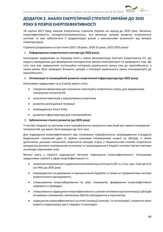 Система енергоефективності в Україні (Проект до обговорення від 01.09.2018)
80
ДОДАТОК 2. АНАЛІЗ ЕНЕРГЕТИЧНОЇ СТРАТЕГІЇ УКРАЇНИ ДО 2035
РОКУ В РОЗРІЗІ ЕНЕРГОЕФЕКТИВНОСТІ
18 серпня 2017 Уряд схвалив Енергетичну стратегію України на період до 2035 року «Безпека,
енергоефективність, конкурентоспроможність», яка визначає напрям розвитку енергетичної
системи та має забезпечити її модернізацію разом з зменшенням залежності від імпорту
енергоресурсів.
Стратегія розрахована на три етапи (2017-20 роки, 2020-25 роки, 2025-2035 роки):
1. Реформування енергетичного сектору (до 2020 року)
Ключовими завданнями на першому етапі є повна імплементація Третього Енергопакету ЄС, що
надасть передумови для формування конкурентних ринків електроенергії та природного газу. До
того часу має завершитися інституційна інтеграція українського ринку газу до європейського, а
також мають бути проведені більшість заходів з інтеграції українського ринку електроенергії до
європейського.
2. Оптимізація та інноваційний розвиток енергетичної інфраструктури (до 2025 року)
Ключовими завданнями на ці 5 років мають стати:
• створення механізмів для залучення інвестицій у енергетичну галузь для модернізації
генеруючих потужностей
• залучення інвестицій у відновлювану енергетику
• розвиток розподіленої генерації
• впровадження Smart Grids
• розвиток інфраструктури для електромобілів
3. Забезпечення сталого розвитку (до 2035 року)
У секторі генерації на третьому етапі передбачається залучення інвестицій для заміни генеруючих
потужностей, що мають бути виведені до того часу.
Для підвищення енергоефективності при споживанні передбачається запровадження стандартів
будівництва «пасивний дім» (з майже нульовим споживанням енергії на обігрів), а також
досягнення цільових показників скорочення викидів згідно з Національним планом скорочення
викидів від великих спалювальних установок та запровадження в Україні системи торгівлі квотами
на викиди парникових газів.
Велика увага у стратегії відводиться питанню підвищення енергоефективності. Ключовими
завданнями стратегії у сфері енергоефективності є:
• зниження енергоємності української економіки від поточних 0,28 т н.е./тис. дол. США до 0,13
(за ПКС) до 2035 року
• впровадження на державних та муніципальних будівлях, а також на підприємствах системи
енергетичного менеджменту;
• стимулювання енергозбереження на рівні споживачів, формування енергоефективної
свідомості у громадян;
• стимулювання підвищення енергоефективності шляхом імплементації монетизації субсидій
кінцевому споживачеві, мінімізація обсягів субсидування у перспективі;
• підвищення енергоефективності на етапі генерації електро- та теплоенергії, зниження втрат
енергії у подальшому при її передачі та розподілі;
 
