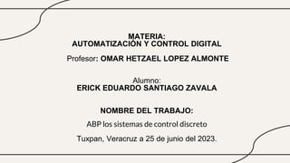 MATERIA:
AUTOMATIZACIÓN Y CONTROL DIGITAL
Profesor: OMAR HETZAEL LOPEZ ALMONTE
Alumno:
ERICK EDUARDO SANTIAGO ZAVALA
NOMBRE DEL TRABAJO:
ABP los sistemas de control discreto
Tuxpan, Veracruz a 25 de junio del 2023.
 