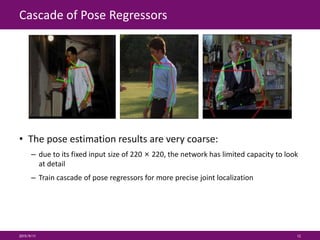Cascade of Pose Regressors
• The pose estimation results are very coarse:
– due to its fixed input size of 220 × 220, the network has limited capacity to look
at detail
– Train cascade of pose regressors for more precise joint localization
2015/9/11 12
 