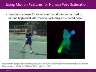Using Motion Features for Human Pose Estimation
• motion is a powerful visual cue that alone can be used to
extract high-level information, including articulated pose.
2015/9/11 32
Image credit: Large displacement optical flow: descriptor matching in variational motion estimation
Thomas Brox, J. Malik. IEEE TPAMI, 33(3): 500-513, 2011
 