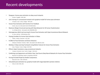 Recent developments
• Deeppose: Human pose estimation via deep neural networks
– A Toshev, C Szegedy – CVPR, 2014
• Joint training of a convolutional network and a graphical model for human pose estimation
– JJ Tompson, A Jain, Y LeCun, C Bregler – NIPS, 2014
• Human Pose Estimation with Iterative Error Feedback
– Carreira, Joao, et al. arXiv preprint arXiv:1507.06550 (2015).
• Maximum-Margin Structured Learning with Deep Networks for 3D Human PoseEstimation
– S Li, W Zhang, AB Chan - arXiv preprint arXiv:1508.06708, 2015
• Heterogeneous Multi-task Learning for Human Pose Estimation with Deep Convolutional Neural Network
– S Li, ZQ Liu, AB Chan – CVPR Workshop, 2014
• Flowing ConvNets for Human Pose Estimation in Videos
– T Pfister, J Charles, A Zisserman - ICCV, 2015
• R-CNNs for Pose Estimation and Action Detection
– G Gkioxari, B Hariharan, R Girshick, J Malik - arXiv preprint arXiv:1406.5212, 2014
• MoDeep: A Deep Learning Framework Using Motion Features for Human Pose Estimation
– A Jain, J Tompson, Y LeCun, C Bregler -ACCV 2014
• Efficient object localization using convolutional networks
– J Tompson, R Goroshin, A Jain, Y LeCun, C Bregler – CVPR, 2015
• Combining Local Appearance and Holistic View: Dual-Source Deep Neural Networks for Human Pose Estimation
– Xiaochuan Fan, Kang Zheng, Yuewei Lin, Song Wang, CVPR 2015
• Parsing Occluded People by Flexible Compositions
– Xianjie Chen, Alan L. Yuille. CVPR 2015
• Articulated pose estimation by a graphical model with image dependent pairwise relations
– X Chen, AL Yuille –NIPS, 2014
• …
2015/9/11 44
 