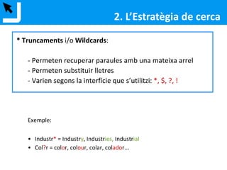 2. L’Estratègia de cerca
* Truncaments i/o Wildcards:
- Permeten recuperar paraules amb una mateixa arrel
- Permeten substituir lletres
- Varien segons la interfície que s’utilitzi: *, $, ?, !
Exemple:
• Industr* = Industry, Industries, Industrial
• Col?r = color, colour, colar, colador...
 