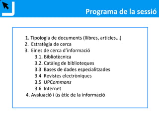 1. Tipologia de documents (llibres, articles...)
2. Estratègia de cerca
3. Eines de cerca d’informació
3.1. Bibliotècnica
3.2. Catàleg de biblioteques
3.3 Bases de dades especialitzades
3.4 Revistes electròniques
3.5 UPCommons
3.6 Internet
4. Avaluació i ús ètic de la informació
Programa de la sessió
 