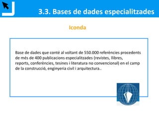 3.3. Bases de dades especialitzades
Compendex / Inspec
Compendex: ciència dels materials, estructures, residus, medi ambient, estat
sòlid, òptica, bioenginyeria, etc...
Inspec: física, enginyeria elèctrica i electrònica i telecomunicacions i informàtica.
Cobertura des de 1969 fins a l’any en curs. Àmbit internacional.
Es consulten les dues mitjançant la interfície de l’Engineering Village i es poden
consultar les dues bases de dades al mateix temps.
 