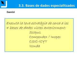 3.3. Bases de dades especialitzades
Base de dades produïda per Elsevier que engloba resums, referències i índexs
de les principals revistes de ciències, tecnologia, medicina i ciències socials.
Scopus indexa prop de 18.000 revistes científiques de qualitat.
Referencia la bibliografia que els autors fan servir en els seus articles així com
també qui ha citat els articles d'un determinat autor.
Scopus (Elsevier)
 