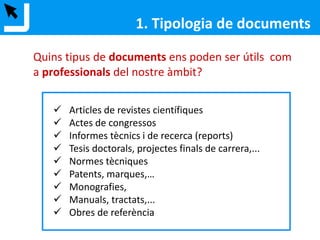 1. Tipologia de documents
 Articles de revistes científiques
 Actes de congressos
 Informes tècnics i de recerca (reports)
 Tesis doctorals, projectes finals de carrera,...
 Normes tècniques
 Patents, marques,…
 Monografies,
 Manuals, tractats,...
 Obres de referència
Quins tipus de documents ens poden ser útils com
a professionals del nostre àmbit?
 