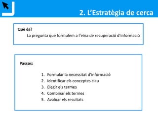 Què és?
La pregunta que formulem a l’eina de recuperació d’informació
Passos:
1. Formular la necessitat d’informació
2. Identificar els conceptes clau
3. Elegir els termes
4. Combinar els termes
5. Avaluar els resultats
2. L’Estratègia de cerca
 