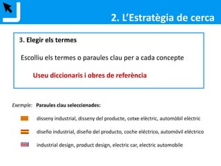 3. Elegir els termes
Escolliu els termes o paraules clau per a cada concepte
Useu diccionaris i obres de referència
Exemple: Paraules clau seleccionades:
disseny industrial, disseny del producte, cotxe elèctric, automòbil elèctric
diseño industrial, diseño del producto, coche eléctrico, automóvil eléctrico
industrial design, product design, electric car, electric automobile
cercador de diccionaris i enciclopèdies electròniques
2. L’Estratègia de cerca
 