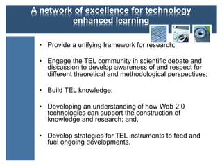 A network of excellence for technology
enhanced learning
•  Provide a unifying framework for research;
•  Engage the TEL community in scientific debate and
discussion to develop awareness of and respect for
different theoretical and methodological perspectives;
•  Build TEL knowledge;
•  Developing an understanding of how Web 2.0
technologies can support the construction of
knowledge and research; and,
•  Develop strategies for TEL instruments to feed and
fuel ongoing developments.
 