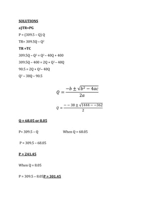SOLUTIONS
a)TR=PG
P = (309.5 – Q) Q
TR= 309.5Q – Q2
TR =TC
309.5Q – Q2 = Q2 – 40Q + 400
309.5Q – 400 = 2Q + Q2 – 40Q
90.5 = 2Q + Q2– 40Q
Q2 – 38Q – 90.5




Q = 68.05 or 8.05


P= 309.5 – Q                 When Q = 68.05


P = 309.5 – 68.05


P = 241.45


When Q = 8.05


P = 309.5 – 8.05P = 301.45
 
