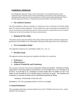 b)ORDINAL APPROACH
    Accordingly this approach, utility is not measureable. It is a mental phenomenon. Each
    consumer keeps a number of pairs of two commodities in his mind (a scale of preferences)
    which gives him equal, more or less satisfaction. So utility can be ranked qualitatively. That is
    why this approach is known as “ordinal measurement of utility”. The axioms include;

        The rational Consumer

The first assumption is that our consumer is a rational one. He is well aware of with the market
price, his income and his preferences. In this situation he wants to maximize his satisfaction.He
aims at maximizing his total satisfaction, given his income and prices of goods and services he consumes.
Furthermore, he has full knowledge of his choices and preferences.

        Ranking Of The Utility

This theory stresses upon the ranking of the utility which means that the consumer expresses his
preferences for the bundle of two commodities which gives him equal, more or less satisfaction.

        Two Commodities Model

This approach is based on two commodities model, i-e u = f(x , y).

        Divisible Goods

This approach assumes that goods are completely divisible in to a small unit.

        Preferences
        Dispreferences
        Axiom of Transitivity and Consistency

The consumer consistent in his decision. Consumer’s choices are transitive. Transitivity of choice
means that if a consumer prefers A to B and B to C, he must prefer A to C Or, if he treats A= B
and B=C, he must treat A =C, consistency of choice means that if he prefers A to B in one
period, he will not prefer B to A in another period or treat them as equal. The transitivity and
consistency in consumer’s choices may be symbolically expressed as follows

        Transitivity: If A>B and B> C then A>C, and

Consistency: If A > B, in one period, then B > A or B = A in another.

  Axiomof Dominance

This assumption states that a consumer prefers more to less. If bundle A has more of (x , y) then
bundle B. He will prefer A.
 