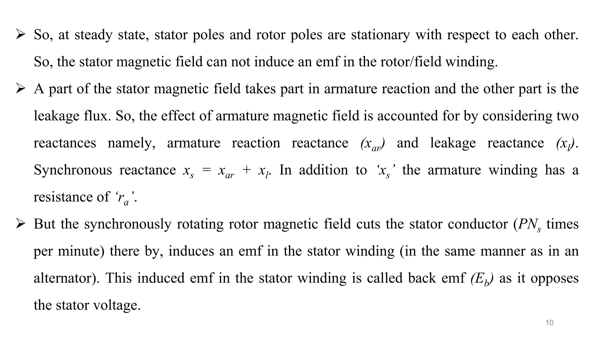 10
 So, at steady state, stator poles and rotor poles are stationary with respect to each other.
So, the stator magnetic field can not induce an emf in the rotor/field winding.
 A part of the stator magnetic field takes part in armature reaction and the other part is the
leakage flux. So, the effect of armature magnetic field is accounted for by considering two
reactances namely, armature reaction reactance (xar) and leakage reactance (xl).
Synchronous reactance xs = xar + xl. In addition to ‘xs’ the armature winding has a
resistance of ‘ra’.
 But the synchronously rotating rotor magnetic field cuts the stator conductor (PNs times
per minute) there by, induces an emf in the stator winding (in the same manner as in an
alternator). This induced emf in the stator winding is called back emf (Eb) as it opposes
the stator voltage.
 