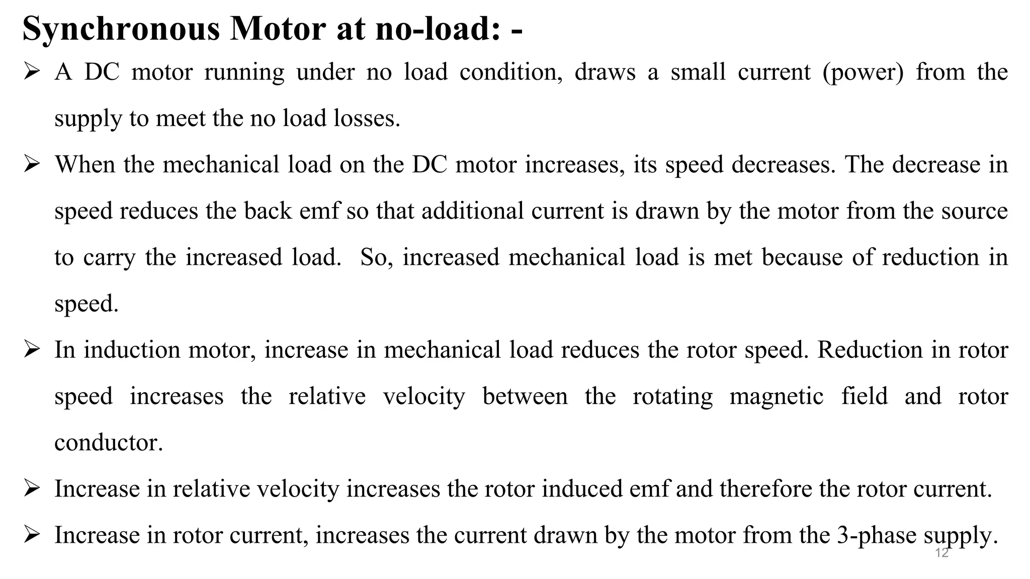 12
Synchronous Motor at no-load: -
 A DC motor running under no load condition, draws a small current (power) from the
supply to meet the no load losses.
 When the mechanical load on the DC motor increases, its speed decreases. The decrease in
speed reduces the back emf so that additional current is drawn by the motor from the source
to carry the increased load. So, increased mechanical load is met because of reduction in
speed.
 In induction motor, increase in mechanical load reduces the rotor speed. Reduction in rotor
speed increases the relative velocity between the rotating magnetic field and rotor
conductor.
 Increase in relative velocity increases the rotor induced emf and therefore the rotor current.
 Increase in rotor current, increases the current drawn by the motor from the 3-phase supply.
 