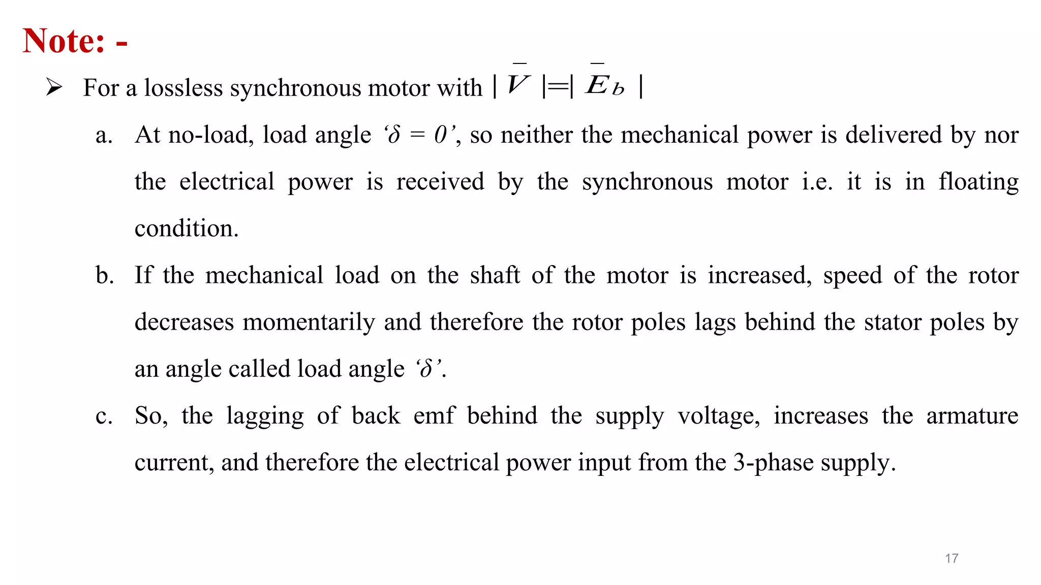 17
Note: -
 For a lossless synchronous motor with
a. At no-load, load angle ‘δ = 0’, so neither the mechanical power is delivered by nor
the electrical power is received by the synchronous motor i.e. it is in floating
condition.
b. If the mechanical load on the shaft of the motor is increased, speed of the rotor
decreases momentarily and therefore the rotor poles lags behind the stator poles by
an angle called load angle ‘δ’.
c. So, the lagging of back emf behind the supply voltage, increases the armature
current, and therefore the electrical power input from the 3-phase supply.
| | | |bV E
 

 