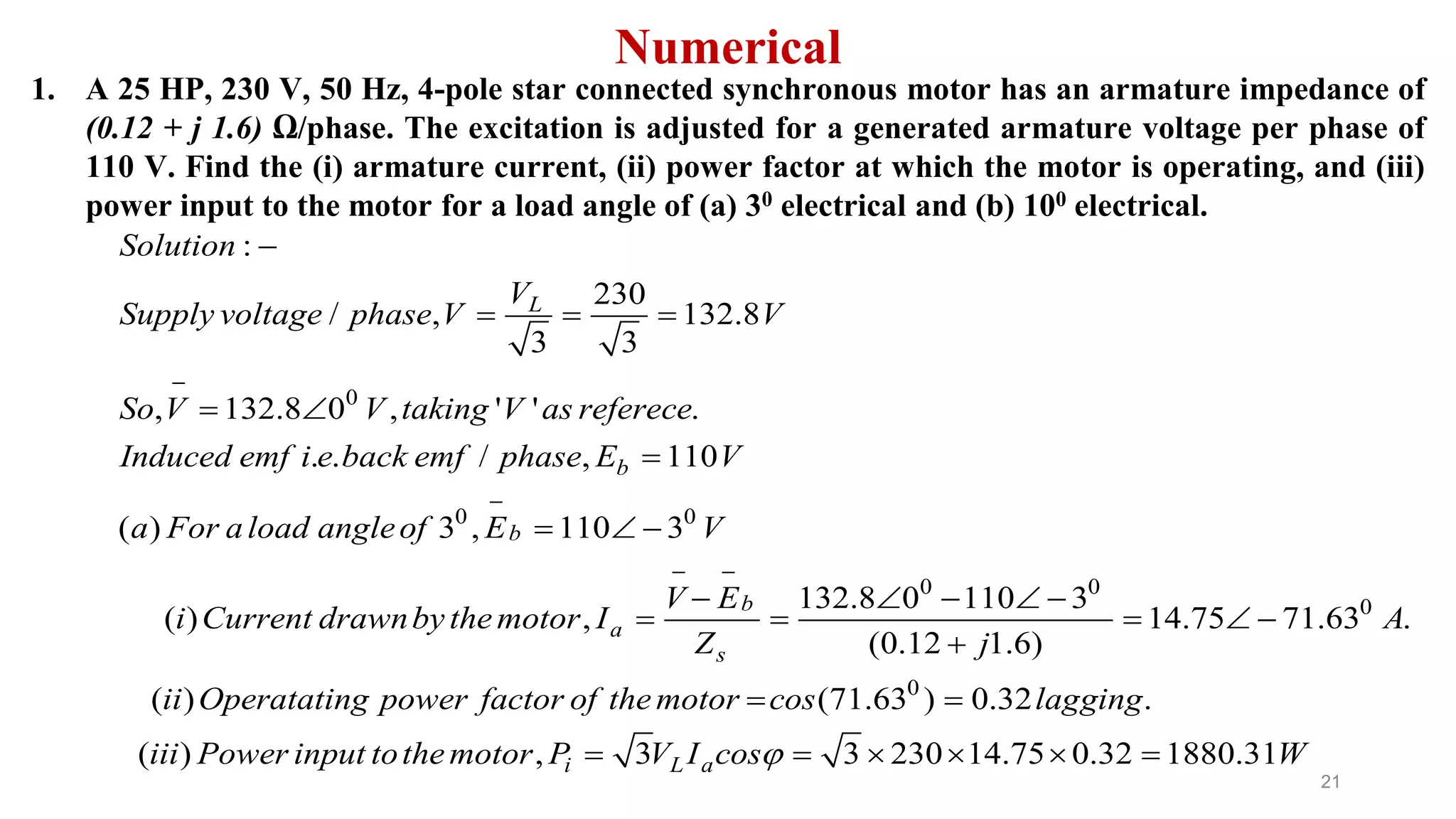 21
Numerical
1. A 25 HP, 230 V, 50 Hz, 4-pole star connected synchronous motor has an armature impedance of
(0.12 + j 1.6) Ω/phase. The excitation is adjusted for a generated armature voltage per phase of
110 V. Find the (i) armature current, (ii) power factor at which the motor is operating, and (iii)
power input to the motor for a load angle of (a) 30 electrical and (b) 100 electrical.
0
0 0
0
:
230
/ , 132.8
3 3
, 132.8 0 , ' ' .
. . / , 110
( ) 3 , 110 3
132.8 0 11
( ) ,
L
b
b
b
a
s
Solution
V
Supply voltage phase V V
So V V taking V as referece
Induced emf i e back emf phase E V
a For aload angleof E V
V E
i Current drawnbythemotor I
Z


 

  
 

  
  
 
0
0
0
0 3
14.75 71.63 .
(0.12 1.6)
( ) (71.63 ) 0.32 .
( ) , 3 3 230 14.75 0.32 1880.31i L a
A
j
ii Operatating power factor of themotor cos lagging
iii Power input tothemotor P V I cos W
 
  

 
     
 