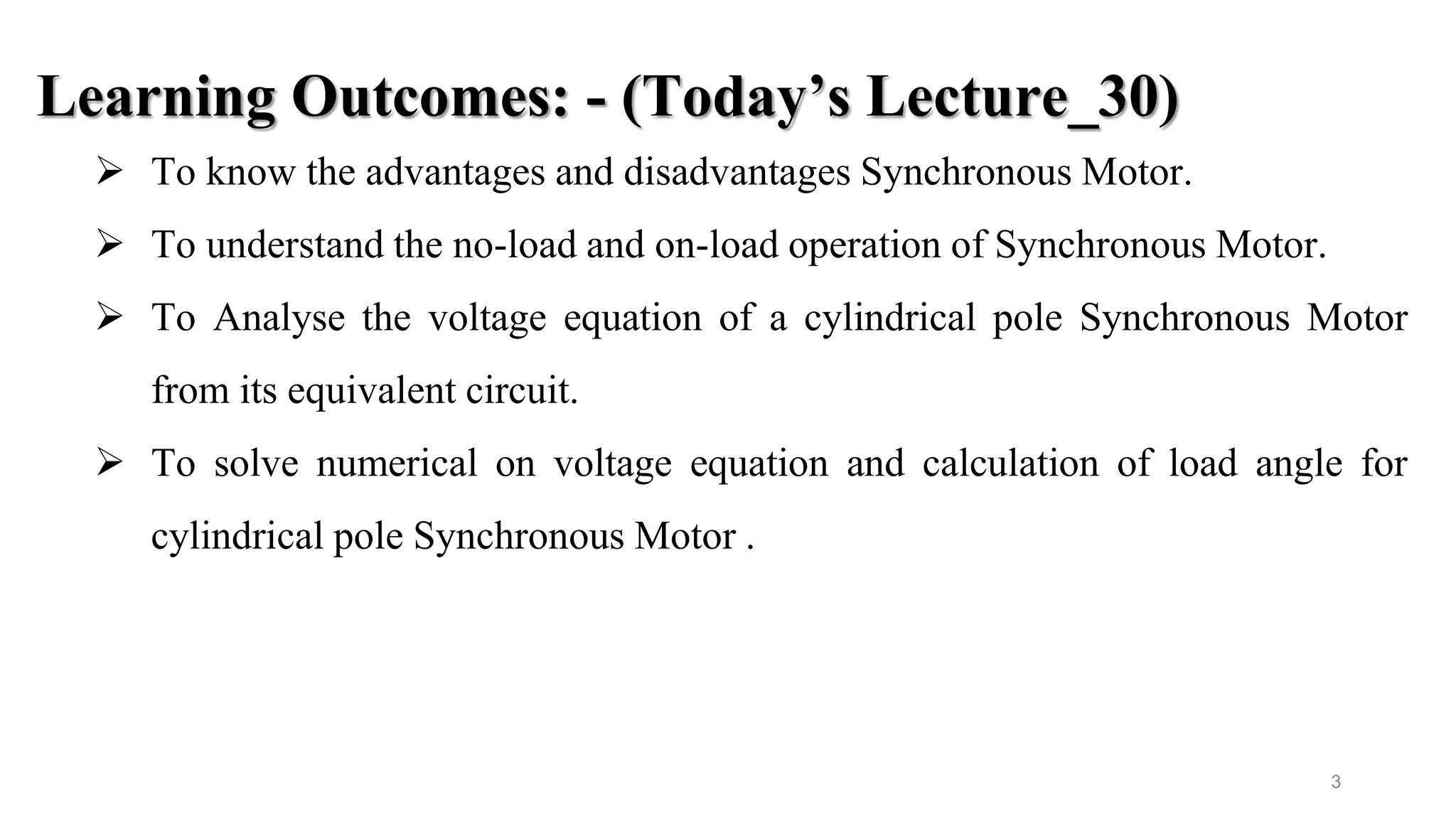 3
Learning Outcomes: - (Today’s Lecture_30)
 To know the advantages and disadvantages Synchronous Motor.
 To understand the no-load and on-load operation of Synchronous Motor.
 To Analyse the voltage equation of a cylindrical pole Synchronous Motor
from its equivalent circuit.
 To solve numerical on voltage equation and calculation of load angle for
cylindrical pole Synchronous Motor .
 