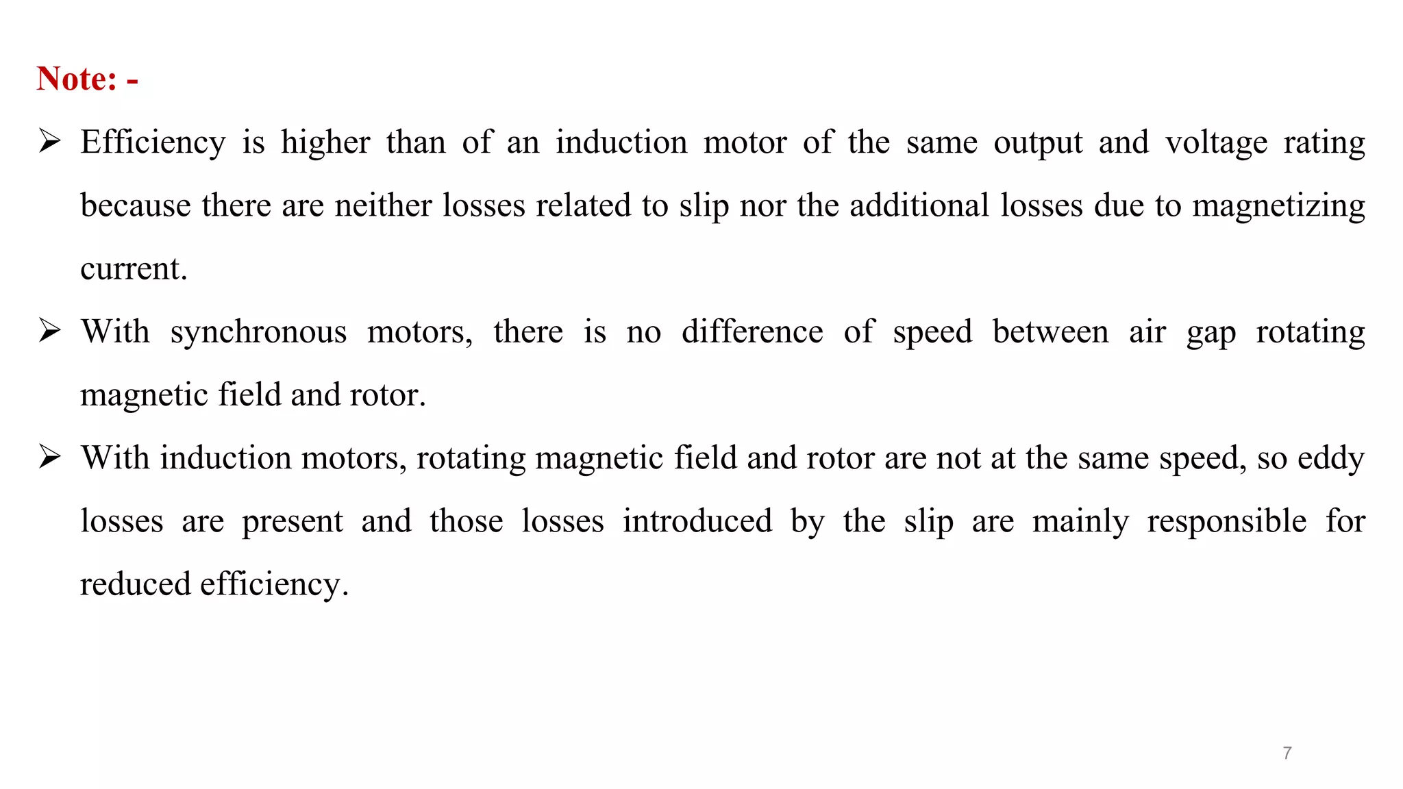 7
Note: -
 Efficiency is higher than of an induction motor of the same output and voltage rating
because there are neither losses related to slip nor the additional losses due to magnetizing
current.
 With synchronous motors, there is no difference of speed between air gap rotating
magnetic field and rotor.
 With induction motors, rotating magnetic field and rotor are not at the same speed, so eddy
losses are present and those losses introduced by the slip are mainly responsible for
reduced efficiency.
 