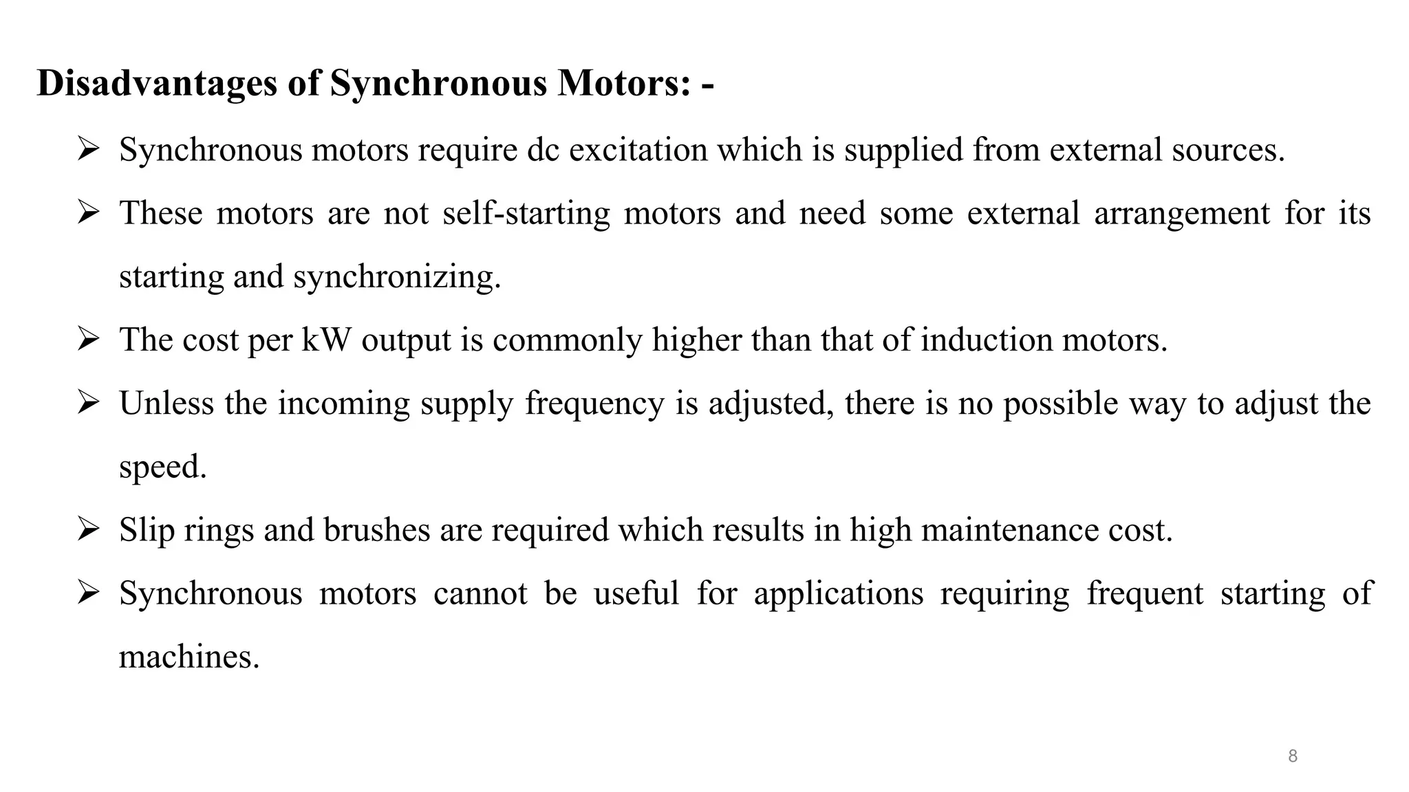 8
Disadvantages of Synchronous Motors: -
 Synchronous motors require dc excitation which is supplied from external sources.
 These motors are not self-starting motors and need some external arrangement for its
starting and synchronizing.
 The cost per kW output is commonly higher than that of induction motors.
 Unless the incoming supply frequency is adjusted, there is no possible way to adjust the
speed.
 Slip rings and brushes are required which results in high maintenance cost.
 Synchronous motors cannot be useful for applications requiring frequent starting of
machines.
 