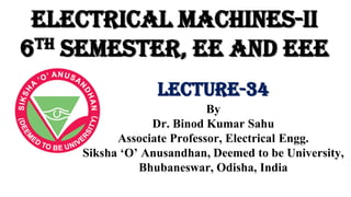 Electrical Machines-II
6th Semester, EE and EEE
By
Dr. Binod Kumar Sahu
Associate Professor, Electrical Engg.
Siksha ‘O’ Anusandhan, Deemed to be University,
Bhubaneswar, Odisha, India
Lecture-34
 