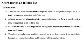 4
Alternator on an Infinite Bus: -
Infinite Bus: -
 A bus-bar that maintains constant voltage and constant frequency irrespective of the
load variation on it is called an infinite bus.
 A large number of alternators interconnected together to form a supply system
may be regarded as an infinite bus.
 So, an infinite bus is a voltage source having zero internal impedance and infinite
rotational inertia.
 Therefore, a synchronous machine switched on to or disconnected from the infinite
bus, can not change the voltage and frequency of the supply system.
 