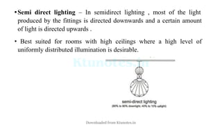 •Semi direct lighting – In semidirect lighting , most of the light
produced by the fittings is directed downwards and a certain amount
of light is directed upwards .
• Best suited for rooms with high ceilings where a high level of
uniformly distributed illumination is desirable.
Downloaded from Ktunotes.in
 