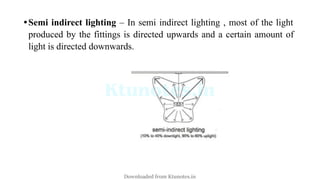 •Semi indirect lighting – In semi indirect lighting , most of the light
produced by the fittings is directed upwards and a certain amount of
light is directed downwards.
Downloaded from Ktunotes.in
 