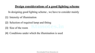 Design considerations of a good lighting scheme
In designing good lighting scheme , we have to consider mainly
(1) Intensity of illumination
(2) Selection of required lamp and fitting
(3) Size of the room
(4) Conditions under which the illumination is used
Downloaded from Ktunotes.in
 