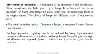 (2)Selection of luminaries – A luminaire is the apparatus which distributes,
filters, transforms the light given by a lamp. It includes all the items
necessary for fixing and protecting these lamps and for connecting them to
the supply circuit. The choice of lamps for different types of ocupancies
differ.
• For small premises tubular fluorescent lamps or tungsten filament lamps
can be used .
•In large premises , lighting can be carried out by using high intensity
sources such as mercury or sodium discharge lamps. Depending on the type
of illumination required, (direct , indirect etc ) reflector types can be
selected
Downloaded from Ktunotes.in
 