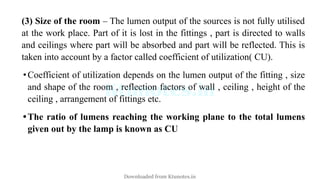 (3) Size of the room – The lumen output of the sources is not fully utilised
at the work place. Part of it is lost in the fittings , part is directed to walls
and ceilings where part will be absorbed and part will be reflected. This is
taken into account by a factor called coefficient of utilization( CU).
•Coefficient of utilization depends on the lumen output of the fitting , size
and shape of the room , reflection factors of wall , ceiling , height of the
ceiling , arrangement of fittings etc.
•The ratio of lumens reaching the working plane to the total lumens
given out by the lamp is known as CU
Downloaded from Ktunotes.in
 