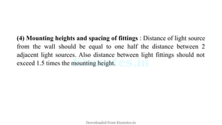 (4) Mounting heights and spacing of fittings : Distance of light source
from the wall should be equal to one half the distance between 2
adjacent light sources. Also distance between light fittings should not
exceed 1.5 times the mounting height.
Downloaded from Ktunotes.in
 