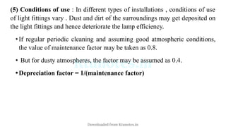 (5) Conditions of use : In different types of installations , conditions of use
of light fittings vary . Dust and dirt of the surroundings may get deposited on
the light fittings and hence deteriorate the lamp efficiency.
•If regular periodic cleaning and assuming good atmospheric conditions,
the value of maintenance factor may be taken as 0.8.
• But for dusty atmospheres, the factor may be assumed as 0.4.
•Depreciation factor = 1/(maintenance factor)
Downloaded from Ktunotes.in
 