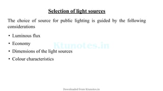 Selection of light sources
The choice of source for public lighting is guided by the following
considerations
• Luminous flux
• Economy
• Dimensions of the light sources
• Colour characteristics
Downloaded from Ktunotes.in
 