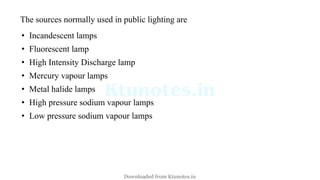 The sources normally used in public lighting are
• Incandescent lamps
• Fluorescent lamp
• High Intensity Discharge lamp
• Mercury vapour lamps
• Metal halide lamps
• High pressure sodium vapour lamps
• Low pressure sodium vapour lamps
Downloaded from Ktunotes.in
 