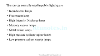The sources normally used in public lighting are
• Incandescent lamps
• Fluorescent lamp
• High Intensity Discharge lamp
• Mercury vapour lamps
• Metal halide lamps
• High pressure sodium vapour lamps
• Low pressure sodium vapour lamps
Downloaded from Ktunotes.in
 