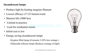 Incandescent lamps
• Produce light by heating tungsten filament
• Lowest efficacy (17-23 lumens/watt)
• Shortest life (1000 hrs)
• Limited in practice
• Used for residential streets
• Initial cost is low
• Energy saving incandescent lamps
Krypton filled lamps (Consume 5-10% less wattage )
Ellipsoidal reflector lamps (Reduces wastage of light)
Downloaded from Ktunotes.in
 