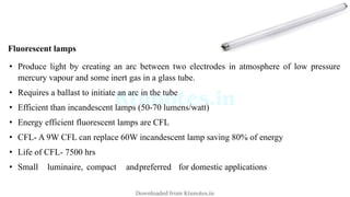 Fluorescent lamps
• Produce light by creating an arc between two electrodes in atmosphere of low pressure
mercury vapour and some inert gas in a glass tube.
• Requires a ballast to initiate an arc in the tube
• Efficient than incandescent lamps (50-70 lumens/watt)
• Energy efficient fluorescent lamps are CFL
• CFL- A 9W CFL can replace 60W incandescent lamp saving 80% of energy
• Life of CFL- 7500 hrs
• Small luminaire, compact andpreferred for domestic applications
Downloaded from Ktunotes.in
 