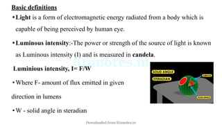 Basic definitions
•Light is a form of electromagnetic energy radiated from a body which is
capable of being perceived by human eye.
•Luminous intensity:-The power or strength of the source of light is known
as Luminous intensity (I) and is measured in candela.
Luminious intensity, I= F/W
•Where F- amount of flux emitted in given
direction in lumens
•W - solid angle in steradian
Downloaded from Ktunotes.in
 
