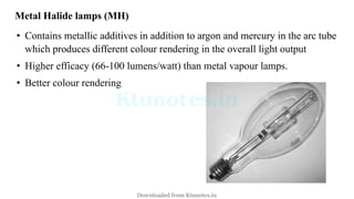 Metal Halide lamps (MH)
• Contains metallic additives in addition to argon and mercury in the arc tube
which produces different colour rendering in the overall light output
• Higher efficacy (66-100 lumens/watt) than metal vapour lamps.
• Better colour rendering
Downloaded from Ktunotes.in
 